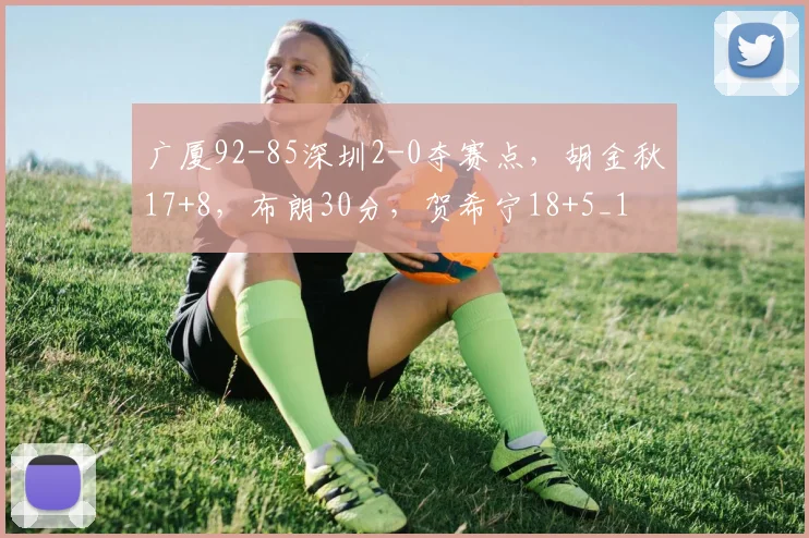 广厦92-85深圳2-0夺赛点，胡金秋17+8，布朗30分，贺希宁18+5_1